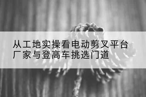 新泰电动剪叉升降平台厂家-从工地实操看电动剪叉平台厂家与登高车挑选门道