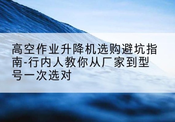 新泰升降平台厂家-高空作业升降机选购避坑指南-行内人教你从厂家到型号一次选对