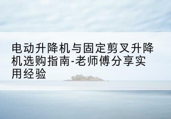 新泰电动升降机怎么选-电动升降机与固定剪叉升降机选购指南-老师傅分享实用经验