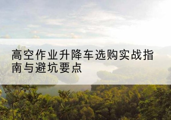 新泰升降车怎么选-高空作业升降车选购实战指南与避坑要点
