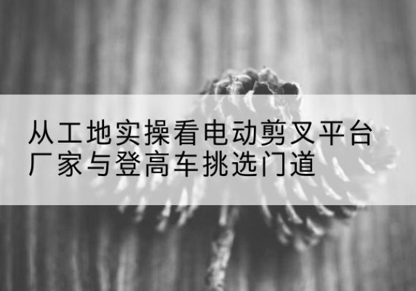 新泰电动剪叉升降平台厂家-从工地实操看电动剪叉平台厂家与登高车挑选门道